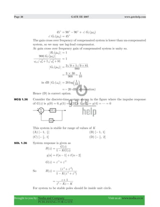 Page 26 GATE EE 2007 www.gatehelp.com
Brought to you by: Nodia and Company Visit us at: www.nodia.co.in
PUBLISHING FOR GATE
45c 90 90 ( )G j gCc c + ω= − +
( )G j gC+ ω 45c=
The gain cross over frequency of compensated system is lower than un-compensated
system, so we may use lag-lead compensator.
At gain cross over frequency gain of compensated system is unity so.
( )H j gC ω 1=
( )G j
1 81
900
g g g
g
2 2
C
ω ω ω
ω
+ +
1=
( )G j gC ω
900
3 9 1 9 81= + +
900
3 30#=
10
1=
in dB ( )G gC ω log20
10
1= b l
20=− dB (attenuation)
Hence (D) is correct option.
MCQ 1.36 Consider the discrete-time system shown in the figure where the impulse response
of ( )G z is (0) 0, (1) (2) 1, (3) (4) 0g g g g g g= = = = = =
This system is stable for range of values of K
(A) [ 1, ]2
1
− (B) [ 1, 1]−
(C) [ , 1]2
1
− (D) [ , 2]2
1
−
SOL 1.36 System response is given as
( )H z
( )
( )
KG z
G z
1
=
−
[ ]g n [ ] [ ]n n1 2δ δ= − + −
( )G z z z1 2
= +- -
So ( )H z
( )
( )
K z z
z z
1 1 2
1 2
=
− +
+
- -
- -
z Kz K
z 1
2
=
− −
+
For system to be stable poles should lie inside unit circle.
 