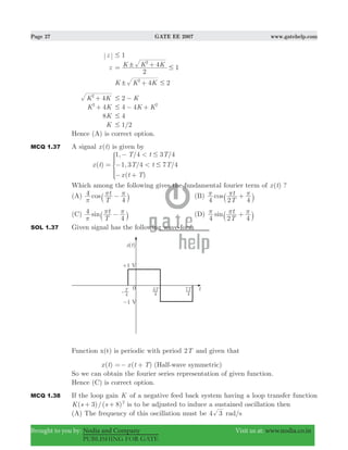 Page 27 GATE EE 2007 www.gatehelp.com
Brought to you by: Nodia and Company Visit us at: www.nodia.co.in
PUBLISHING FOR GATE
z 1#
z 1K K K
2
42
! #= +
2K K K42
! #+
4K K2
+ 2 K# −
4K K2
+ 4 4K K2
# − +
8K 4#
K 1/2#
Hence (A) is correct option.
MCQ 1.37 A signal ( )x t is given by
( )
, / /
, / /
( )
x t
T t T
T t T
x t T
1 4 3 4
1 3 4 7 4
<
<
#
#=
−
−
− +
*
Which among the following gives the fundamental fourier term of ( )x t ?
(A) cos
T
t4
4π
π π−` j (B) cos
T
t
4 2 4
π π π+` j
(C) sin
T
t4
4π
π π−` j (D) sin
T
t
4 2 4
π π π+` j
SOL 1.37 Given signal has the following wave-form
Function x(t) is periodic with period T2 and given that
( )x t ( )x t T=− + (Half-wave symmetric)
So we can obtain the fourier series representation of given function.
Hence (C) is correct option.
MCQ 1.38 If the loop gain K of a negative feed back system having a loop transfer function
( 3)/( 8)K s s 2
+ + is to be adjusted to induce a sustained oscillation then
(A) The frequency of this oscillation must be 4 3 rad/s
 