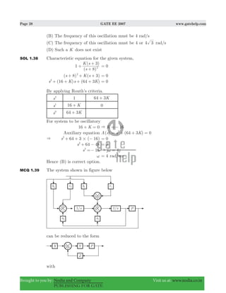 Page 28 GATE EE 2007 www.gatehelp.com
Brought to you by: Nodia and Company Visit us at: www.nodia.co.in
PUBLISHING FOR GATE
(B) The frequency of this oscillation must be 4 rad/s
(C) The frequency of this oscillation must be 4 or 4 3 rad/s
(D) Such a K does not exist
SOL 1.38 Characteristic equation for the given system,
1
( )
( )
s
K s
8
3
2+
+
+
0=
( 8) ( 3)s sK2
+ + + 0=
(16 ) (64 3 )s K s K2
+ + + + 0=
By applying Routh’s criteria.
s2
1 64 3K+
s1
16 K+ 0
s0
64 3K+
For system to be oscillatory
16 0K+ = 16K& =−
Auxiliary equation ( ) (64 3 ) 0A s s K2
= + + =
& ( )s 64 3 162
#+ + − 0=
s 64 482
+ − 0=
s 162
=− j j4& ω =
ω 4= rad/sec
Hence (B) is correct option.
MCQ 1.39 The system shown in figure below
can be reduced to the form
with
 