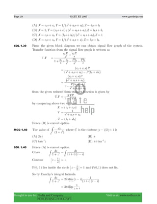 Page 29 GATE EE 2007 www.gatehelp.com
Brought to you by: Nodia and Company Visit us at: www.nodia.co.in
PUBLISHING FOR GATE
(A) , 1/( ),X c s c Y s a s a Z b s b0 1
2
0 1 0 1= + = + + = +
(B) 1, ( )/( ),X Y c s c s a s a Z b s b0 1
2
0 1 0 1= = + + + = +
(C) , ( )/( ), 1X c s c Y b s b s a s a Z1 0 1 0
2
1 0= + = + + + =
(D) , 1/( ),X c s c Y s a s a Z b s b1 0
2
1 1 0= + = + + = +
SOL 1.39 From the given block diagram we can obtain signal flow graph of the system.
Transfer function from the signal flow graph is written as
T.F
s
a
s
a
s
Pb
s
Pb
s
c P
s
c P
1 0 0 1
1
1
2 2
2
0
=
+ + − −
+
( ) ( )
( )
s a s a P b sb
c c s P
2
1 0 0 1
0 1
=
+ + − +
+
( )
( )
s a s a
P b sb
s a s a
c c s P
1
2
1 0
2
1 0
0 1
0 1
=
−
+ +
+
+ +
+
^ h
from the given reduced form transfer function is given by
T.F
YPZ
XYP
1
=
−
by comparing above two we have
X ( )c c s0 1= +
Y
s a s a
1
2
1 0
=
+ +
Z ( )b sb0 1= +
Hence (D) is correct option.
MCQ 1.40 The value of
( )z
dz
1C
2
+
# where C is the contour /z i 2 1− = is
(A) i2π (B) π
(C) tan z1-
(D) tani z1
π -
SOL 1.40 Hence (A) is correct option.
Given
z
dz
1C
2
+
# ( )( )z i z i
dz
C
=
+ −
#
Contour z i
2
− 1=
P(0, 1) lies inside the circle 1z i
2
− = and ( , )P 0 1 does not lie.
So by Cauchy’s integral formula
z
dz
1C
2
+
# 2 ( )
( )( )
limi z i
z i z i
1
z i
π= −
+ −"
limi
z i
2 1
z i
π=
+"
 