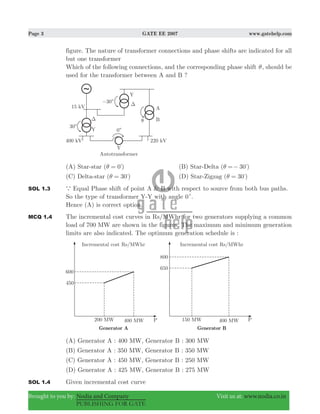 Page 3 GATE EE 2007 www.gatehelp.com
Brought to you by: Nodia and Company Visit us at: www.nodia.co.in
PUBLISHING FOR GATE
figure. The nature of transformer connections and phase shifts are indicated for all
but one transformer
Which of the following connections, and the corresponding phase shift θ, should be
used for the transformer between A and B ?
(A) Star-star ( 0 )θ = %
(B) Star-Delta ( )30θ =− %
(C) Delta-star ( )30θ = %
(D) Star-Zigzag ( )30θ = %
SOL 1.3 a Equal Phase shift of point A & B with respect to source from both bus paths.
So the type of transformer Y-Y with angle 0c.
Hence (A) is correct option.
MCQ 1.4 The incremental cost curves in Rs/MWhr for two generators supplying a common
load of 700 MW are shown in the figures. The maximum and minimum generation
limits are also indicated. The optimum generation schedule is :
(A) Generator A : 400 MW, Generator B : 300 MW
(B) Generator A : 350 MW, Generator B : 350 MW
(C) Generator A : 450 MW, Generator B : 250 MW
(D) Generator A : 425 MW, Generator B : 275 MW
SOL 1.4 Given incremental cost curve
 