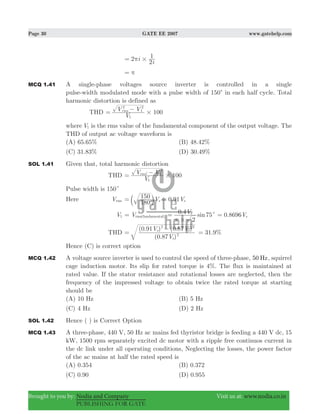 Page 30 GATE EE 2007 www.gatehelp.com
Brought to you by: Nodia and Company Visit us at: www.nodia.co.in
PUBLISHING FOR GATE
i
i
2
2
1
#π=
π=
MCQ 1.41 A single-phase voltages source inverter is controlled in a single
pulse-width modulated mode with a pulse width of 150c in each half cycle. Total
harmonic distortion is defined as
THD 100
V
V Vrms
1
2
1
2
#= −
where V1 is the rms value of the fundamental component of the output voltage. The
THD of output ac voltage waveform is
(A) 65.65% (B) 48.42%
(C) 31.83% (D) 30.49%
SOL 1.41 Given that, total harmonic distortion
THD 100
V
V Vrms
1
1
22
#= −
Pulse width is 150c
Here Vrms
180
150 0.91V Vs s= =b l
V1 Vrms(fundamental)= . sinV
2
0 4 75s
#
c
π
= . V0 8696 s=
THD
( . )
( . ) ( . )
V
V V
0 87
0 91 0 87
s
s s
2
2 2
=
−
. %31 9=
Hence (C) is correct option
MCQ 1.42 A voltage source inverter is used to control the speed of three-phase, 50 Hz, squirrel
cage induction motor. Its slip for rated torque is 4%. The flux is maintained at
rated value. If the stator resistance and rotational losses are neglected, then the
frequency of the impressed voltage to obtain twice the rated torque at starting
should be
(A) 10 Hz (B) 5 Hz
(C) 4 Hz (D) 2 Hz
SOL 1.42 Hence ( ) is Correct Option
MCQ 1.43 A three-phase, 440 V, 50 Hz ac mains fed thyristor bridge is feeding a 440 V dc, 15
kW, 1500 rpm separately excited dc motor with a ripple free continuos current in
the dc link under all operating conditions, Neglecting the losses, the power factor
of the ac mains at half the rated speed is
(A) 0.354 (B) 0.372
(C) 0.90 (D) 0.955
 