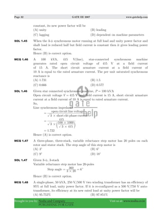 Page 32 GATE EE 2007 www.gatehelp.com
Brought to you by: Nodia and Company Visit us at: www.nodia.co.in
PUBLISHING FOR GATE
constant, its new power factor will be
(A) unity (B) leading
(C) lagging (D) dependent on machine parameters
SOL 1.45 When the 3-φ synchronous motor running at full load and unity power factor and
shaft load is reduced half but field current is constant then it gives leading power
factor.
Hence (B) is correct option.
MCQ 1.46 A 100 kVA, 415 V(line), star-connected synchronous machine
generates rated open circuit voltage of 415 V at a field current
of 15 A. The short circuit armature current at a field current of
10 A is equal to the rated armature current. The per unit saturated synchronous
reactance is
(A) 1.731 (B) 1.5
(C) 0.666 (D) 0.577
SOL 1.46 Given star connected synchronous machine, 100P kVA=
Open circuit voltage 415V V= and field current is 15 A, short circuit armature
current at a field current of 10 A is equal to rated armature current.
So,
Line synchronous impedance
3 short ckt phase current
open circuit line voltage
#
=
3
3 415
100 1000
415
#
#
#
=
c m
.1 722=
Hence (A) is correct option.
MCQ 1.47 A three-phase, three-stack, variable reluctance step motor has 20 poles on each
rotor and stator stack. The step angle of this step motor is
(A) 3c (B) 6c
(C) 9c (D) 81 c
SOL 1.47 Given 3-φ, 3-stack
Variable reluctance step motor has 20-poles
Step angle
3 20
360 6
#
c= =
Hence (B) is correct option.
MCQ 1.48 A single-phase, 50 kVA, 250 V/500 V two winding transformer has an efficiency of
95% at full load, unity power factor. If it is re-configured as a 500 V/750 V auto-
transformer, its efficiency at its new rated load at unity power factor will be
(A) 95.752% (B) 97.851%
 