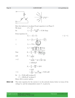 Page 34 GATE EE 2007 www.gatehelp.com
Brought to you by: Nodia and Company Visit us at: www.nodia.co.in
PUBLISHING FOR GATE
Here the inductor is in phase B and capacitor is in Phase C.
We know P VI=
So Ia .
V
P
230
4 10 17 39
3
#= = = Amp.
From equation (1)
IA ( )I IB C=− + I Ib ca -
` IA I I
2
3
2
3
B C# #=− +c m
` IA I I3 3B C= =
IB
. 10I
3
17 39
C- -= Amp
Now XC
I
V
10
230 23
C
- Ω= =
and XC
fC2
1
π
=
C&
fX2
1
2 50 23
1
C # #π π
= =
139.02 Fμ=
XL
I
V
10
230 23
L
- Ω= =
2 fLπ=
L& 72.95
f
X
2 2 100
23L
#π π
= = = mH
So L = 72.95 mH in phase B
C = 139.02 Fμ in phase C
Hence (B) is correct option.
MCQ 1.50 The state equation for the current I1 in the network shown below in terms of the
voltage VX and the independent source V , is given by
 