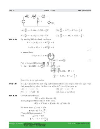 Page 35 GATE EE 2007 www.gatehelp.com
Brought to you by: Nodia and Company Visit us at: www.nodia.co.in
PUBLISHING FOR GATE
(A) 1.4 3.75
dt
dI V I V
4
5
X
1
1=− − + (B) 1.4 3.75
dt
dI I V
4
5VX
1
1= − −
(C) 1.4 3.75
dt
dI V I V
4
5
X
1
1=− + + (D) 1.4 3.75
dt
dI I V
4
5VX
1
1=− + −
SOL 1.50 By writing KVL for both the loops
3( ) 0.5V I I V
dt
dI
x1 2
1
− + − − 0=
3 3 0.5V I I V
dt
dI
x1 2
1
− − − − 0=
...(1)
in second loop
. .I V
dt
dI5 0 2 0 5x2
1
− + + 0=
I2 0.04 0.1V
dt
dI
x
1
= + ...(2)
Put I2 from eq(2) into eq(2)
3 3 . . 0.5V I V
dt
dI V
dt
dI0 04 0 1x x1
1 1
− − + − −: D 0=
0.8
dt
dI1
1.12 3V I Vx 1=− − +
dt
dI1
1.4 3.75V I V
4
5
x 1=− − +
Hence (A) is correct option
MCQ 1.51 If ( ), ( )u t r t denote the unit step and unit ramp functions respectively and ( ) * ( )u t r t
their convolution, then the function ( ) * ( )u t r t1 2+ − is given by
(A) ( 1) ( 1)t u t2
1
− − (B) ( 1) ( 2)t u t2
1
− −
(C) ( 1) ( 1)t u t2
1 2
− − (D) None of the above
SOL 1.51 Given Convolution is,
( )h t ( ) ( )u t r t1 2)= + −
Taking Laplace transform on both sides,
( )H s [ ( )] [ ( 1)] [ ( 2)]h t u t r tL L L)= = + −
We know that, [ ( )] /u t s1L =
[ ( 1)]u tL + 1e
s2
s
= c m
(Time-shifting property)
and [ ( )]r tL 1/s2
=
( )r t 2L − 1e
s2
s2
= -
c m
 