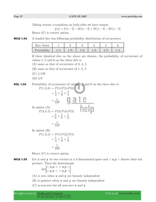 Page 37 GATE EE 2007 www.gatehelp.com
Brought to you by: Nodia and Company Visit us at: www.nodia.co.in
PUBLISHING FOR GATE
Taking inverse z-transform on both sides we have output.
[ ]y n [ ] [ ] [ ] [ ]n n n n2 3 3 2 4 6 5δ δ δ δ= − − − + − − −
Hence (C) is correct option.
MCQ 1.54 A loaded dice has following probability distribution of occurrences
Dice Value 1 2 3 4 5 6
Probability 1/4 1/8 1/8 1/8 1/8 1/4
If three identical dice as the above are thrown, the probability of occurrence of
values 1, 5 and 6 on the three dice is
(A) same as that of occurrence of 3, 4, 5
(B) same as that of occurrence of 1, 2, 5
(C) 1/128
(D) 5/8
SOL 1.54 Probability of occurrence of values 1,5 and 6 on the three dice is
( , , )P 1 5 6 ( ) ( ) ( )P P P1 5 6=
4
1
8
1
4
1
# #=
128
1=
In option (A)
( , , )P 3 4 5 ( ) ( ) ( )P P P3 4 5=
8
1
8
1
8
1
# #=
512
1=
In option (B)
( , , )P 1 2 5 ( ) ( ) ( )P P P1 2 5=
4
1
8
1
8
1
# #=
256
1=
Hence (C) is correct option.
MCQ 1.55 Let x and y be two vectors in a 3 dimensional space and x,y< > denote their dot
product. Then the determinant
det
x,x
y,x
x,y
y,y
< >
< >
< >
< >= G
(A) is zero when x and y are linearly independent
(B) is positive when x and y are linearly independent
(C) is non-zero for all non-zero x and y
 