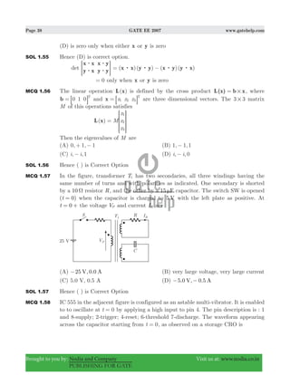 Page 38 GATE EE 2007 www.gatehelp.com
Brought to you by: Nodia and Company Visit us at: www.nodia.co.in
PUBLISHING FOR GATE
(D) is zero only when either x or y is zero
SOL 1.55 Hence (D) is correct option.
det
x x
y x
x y
y y
$
$
$
$> H ( )( ) ( )( )x x y y x y y x: : : := −
0= only when x or y is zero
MCQ 1.56 The linear operation ( )L x is defined by the cross product L(x) b x#= , where
b 0 1 0
T
= 8 B and x x xx 1 2 3
T
= 8 B are three dimensional vectors. The 3 3# matrix
M of this operations satisfies
( ) M
x
x
x
L x
1
2
3
=
R
T
S
S
SS
V
X
W
W
WW
Then the eigenvalues of M are
(A) , ,0 1 1+ − (B) , ,1 1 1−
(C) , ,i i 1− (D) , ,i i 0−
SOL 1.56 Hence ( ) is Correct Option
MCQ 1.57 In the figure, transformer T1 has two secondaries, all three windings having the
same number of turns and with polarities as indicated. One secondary is shorted
by a 10 Ω resistor R, and the other by a 15 Fμ capacitor. The switch SW is opened
( )t 0= when the capacitor is charged to 5 V with the left plate as positive. At
t 0= + the voltage VP and current IR are
(A) 25 , 0.0V A− (B) very large voltage, very large current
(C) 5.0 V, 0.5 A (D) 5.0 , 0.5V A− −
SOL 1.57 Hence ( ) is Correct Option
MCQ 1.58 IC 555 in the adjacent figure is configured as an astable multi-vibrator. It is enabled
to to oscillate at t 0= by applying a high input to pin 4. The pin description is : 1
and 8-supply; 2-trigger; 4-reset; 6-threshold 7-discharge. The waveform appearing
across the capacitor starting from t 0= , as observed on a storage CRO is
 