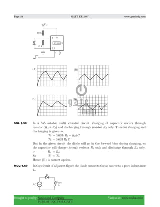 Page 39 GATE EE 2007 www.gatehelp.com
Brought to you by: Nodia and Company Visit us at: www.nodia.co.in
PUBLISHING FOR GATE
SOL 1.58 In a 555 astable multi vibrator circuit, charging of capacitor occurs through
resistor ( )R RA B+ and discharging through resistor RB only. Time for charging and
discharging is given as.
TC . ( )R R C0 693 A B= +
TD . R C0 693 B=
But in the given circuit the diode will go in the forward bias during charging, so
the capacitor will charge through resistor RA only and discharge through RB only.
a RA RB=
So TC TD=
Hence (B) is correct option.
MCQ 1.59 In the circuit of adjacent figure the diode connects the ac source to a pure inductance
L.
 
