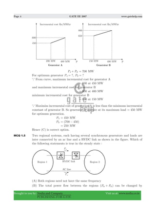 Page 4 GATE EE 2007 www.gatehelp.com
Brought to you by: Nodia and Company Visit us at: www.nodia.co.in
PUBLISHING FOR GATE
P PA B+ 700= MW
For optimum generator ?PA = , ?PB =
a From curve, maximum incremental cost for generator A
600= at 450 MW
and maximum incremental cost for generator B
800= at 400 MW
minimum incremental cost for generator B
650= at 150 MW
a Maximim incremental cost of generation A is less than the minimum incremental
constant of generator B. So generator A operate at its maximum load 450= MW
for optimum generation.
PA 450= MW
PB (700 450)= −
250= MW
Hence (C) is correct option.
MCQ 1.5 Two regional systems, each having several synchronous generators and loads are
inter connected by an ac line and a HVDC link as shown in the figure. Which of
the following statements is true in the steady state :
(A) Both regions need not have the same frequency
(B) The total power flow between the regions ( )P Pac dc+ can be changed by
 