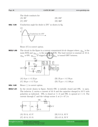 Page 40 GATE EE 2007 www.gatehelp.com
Brought to you by: Nodia and Company Visit us at: www.nodia.co.in
PUBLISHING FOR GATE
The diode conducts for
(A) 90c (B) 180c
(C) 270c (D) 360c
SOL 1.59 Conduction angle for diode is 270c as shown in fig.
Hence (C) is correct option.
MCQ 1.60 The circuit in the figure is a current commutated dc-dc chopper where, ThM
is the
main SCR and ThAUX
is the auxiliary SCR. The load current is constant at 10 A.
ThM
is ON. ThAUX
is trigged at t 0= . ThM
is turned OFF between.
(A) 0 25ts s< #μ μ (B) 25 50ts s< #μ μ
(C) 50 75ts s< #μ μ (D) 75 100ts s< #μ μ
SOL 1.60 Hence ( ) is correct option.
MCQ 1.61 In the circuit shown in figure. Switch SW1 is initially closed and SW2 is open.
The inductor L carries a current of 10 A and the capacitor charged to 10 V with
polarities as indicated. SW2 is closed at t 0= and SW1 is opened at t 0= . The
current through C and the voltage across L at ( )t 0= +
is
(A) 55 A, 4.5 V (B) 5.5 A, 45 V
(C) 45 A, 5.5 A (D) 4.5 A, 55 V
 