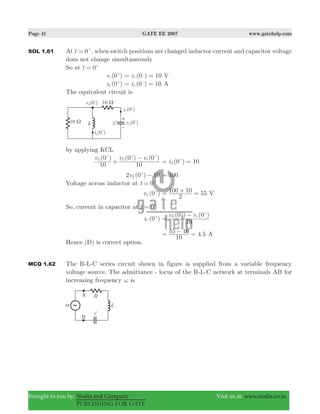 Page 41 GATE EE 2007 www.gatehelp.com
Brought to you by: Nodia and Company Visit us at: www.nodia.co.in
PUBLISHING FOR GATE
SOL 1.61 At 0t = +
, when switch positions are changed inductor current and capacitor voltage
does not change simultaneously
So at 0t = +
(0 )vc
+
(0 ) 10vc= =−
V
(0 )iL
+
(0 ) 10iL= =−
A
The equivalent circuit is
by applying KCL
(0 ) (0 ) (0 )v v v
10 10
L L c
+
−+ + +
(0 ) 10iL= =+
2 (0 ) 10vL −+
100=
Voltage across inductor at 0t = +
(0 )vL
+
55
2
100 10= + = V
So, current in capacitor at 0t = +
(0 )iC
+ ( ) ( )v v
10
0 0L c
=
−+ +
4.5
10
55 10= − = A
Hence (D) is correct option.
MCQ 1.62 The R-L-C series circuit shown in figure is supplied from a variable frequency
voltage source. The admittance - locus of the R-L-C network at terminals AB for
increasing frequency ω is
 
