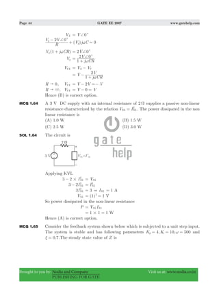 Page 44 GATE EE 2007 www.gatehelp.com
Brought to you by: Nodia and Company Visit us at: www.nodia.co.in
PUBLISHING FOR GATE
VX V 0c+=
( )
R
V V
V j C
2 0y
y
c+
ω
−
+ 0=
( )V j CR1y ω+ V2 0c+=
Vy
j CR
V
1
2 0c+
ω
=
+
VYX V VX Y= −
V
j CR
V
1
2
ω
= −
+
R 0" , VYX V V V2= − =−
R " 3, VYX 0V V= − =
Hence (B) is correct option.
MCQ 1.64 A 3 V DC supply with an internal resistance of 2 Ω supplies a passive non-linear
resistance characterized by the relation V INL NL
2
= . The power dissipated in the non
linear resistance is
(A) 1.0 W (B) 1.5 W
(C) 2.5 W (D) 3.0 W
SOL 1.64 The circuit is
Applying KVL
3 2 INL
2
#− VNL=
3 2INL
2
− INL
2
=
3INL
2
3= & INL 1= A
VNL (1) 12
= = V
So power dissipated in the non-linear resistance
P V INL NL=
1 1 1#= = W
Hence (A) is correct option.
MCQ 1.65 Consider the feedback system shown below which is subjected to a unit step input.
The system is stable and has following parameters 4, 10, 500K Kp i ω= = = and
.0 7ξ = .The steady state value of Z is
 