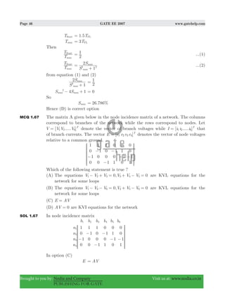 Page 46 GATE EE 2007 www.gatehelp.com
Brought to you by: Nodia and Company Visit us at: www.nodia.co.in
PUBLISHING FOR GATE
TStart 1.5TFL=
Tmax 3TFL=
Then
T
T
max
Start
2
1= ...(1)
T
T
max
Start
S
S
1
2
max
max
2 2=
+
...(2)
from equation (1) and (2)
S
S
1
2
max
max
2
+ 2
1=
4 1S Smax max
2
− + 0=
So
Smax . %26 786=
Hence (D) is correct option
MCQ 1.67 The matrix A given below in the node incidence matrix of a network. The columns
correspond to branches of the network while the rows correspond to nodes. Let
[ ..... ]V V V V T
1 2 6= denote the vector of branch voltages while [ ..... ]I i i i T
1 2 6= that
of branch currents. The vector [ ]E e e e e T
1 2 3 4= denotes the vector of node voltages
relative to a common ground.
1
0
1
0
1
1
0
0
1
0
0
1
0
1
0
1
0
1
1
0
0
0
1
1
−
−
−
−
− −
R
T
S
S
S
S
S
V
X
W
W
W
W
W
Which of the following statement is true ?
(A) The equations ,V V V V V V0 01 2 3 3 4 5− + = + − = are KVL equations for the
network for some loops
(B) The equations ,V V V V V V0 01 3 6 4 5 6− − = + − = are KVL equations for the
network for some loops
(C) E AV=
(D) AV 0= are KVI equations for the network
SOL 1.67 In node incidence matrix
b b b b b b
n
n
n
n
1
0
1
0
1
1
0
0
1
0
0
1
0
1
0
1
0
1
1
0
0
0
1
1
1 2 3 4 5 6
1
2
3
4
−
−
−
−
− −
R
T
S
S
S
S
SS
V
X
W
W
W
W
WW
In option (C)
E AV=
 
