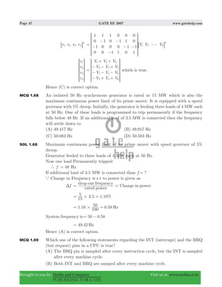 Page 47 GATE EE 2007 www.gatehelp.com
Brought to you by: Nodia and Company Visit us at: www.nodia.co.in
PUBLISHING FOR GATE
e e e e T
1 2 3 48 B V V V
1
0
1
0
1
1
0
0
1
0
0
1
0
1
0
1
0
1
1
0
0
0
1
1
T
1 2 6=
−
−
−
−
− −
−−
R
T
S
S
S
S
SS
8
V
X
W
W
W
W
WW
B
e
e
e
e
1
2
3
4
R
T
S
S
S
S
SS
V
X
W
W
W
W
WW
V V V
V V V
V V V
V V V
1 2 3
2 4 5
1 5 6
3 4 6
=
+ +
− − +
− − −
− + +
R
T
S
S
S
S
SS
V
X
W
W
W
W
WW
which is true.
Hence (C) is correct option.
MCQ 1.68 An isolated 50 Hz synchronous generator is rated at 15 MW which is also the
maximum continuous power limit of its prime mover. It is equipped with a speed
governor with 5% droop. Initially, the generator is feeding three loads of 4 MW each
at 50 Hz. One of these loads is programmed to trip permanently if the frequency
falls below 48 Hz .If an additional load of 3.5 MW is connected then the frequency
will settle down to
(A) 49.417 Hz (B) 49.917 Hz
(C) 50.083 Hz (D) 50.583 Hz
SOL 1.68 Maximum continuous power limit of its prime mover with speed governor of 5%
droop.
Generator feeded to three loads of 4 MW each at 50 Hz.
Now one load Permanently tripped
` f 48= Hz
If additional load of 3.5 MW is connected than ?f =
a Change in Frequency w.r.t to power is given as
fΔ
rated power
drop out frequency
Change in power#=
. . %
15
5 3 5 1 16#= =
1.16 0.58
100
50 Hz#= =
System frequency is 50 .580= −
49.42 Hz=
Hence (A) is correct option.
MCQ 1.69 Which one of the following statements regarding the INT (interrupt) and the BRQ
(but request) pins in a CPU is true?
(A) The BRQ pin is sampled after every instruction cycle, but the INT is sampled
after every machine cycle.
(B) Both INT and BRQ are samped after every machine cycle.
 