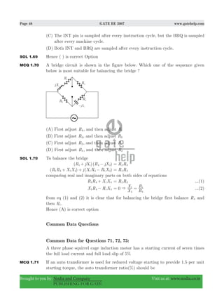 Page 48 GATE EE 2007 www.gatehelp.com
Brought to you by: Nodia and Company Visit us at: www.nodia.co.in
PUBLISHING FOR GATE
(C) The INT pin is sampled after every instruction cycle, but the BRQ is sampled
after every machine cycle.
(D) Both INT and BRQ are sampled after every instruction cycle.
SOL 1.69 Hence ( ) is correct Option
MCQ 1.70 A bridge circuit is shown in the figure below. Which one of the sequence given
below is most suitable for balancing the bridge ?
(A) First adjust R4, and then adjust R1
(B) First adjust R2, and then adjust R3
(C) First adjust R2, and then adjust R4
(D) First adjust R4, and then adjust R2
SOL 1.70 To balance the bridge
( )( )R jX R jX1 1 4 4+ − R R2 3=
( ) ( )R R X X j X R R X1 4 1 4 1 4 1 4+ + − R R2 3=
comparing real and imaginary parts on both sides of equations
R R X X1 4 1 4+ R R2 3= ...(1)
X R R X1 4 1 4− 0
X
X
R
R
4
1
4
1
&= = ...(2)
from eq (1) and (2) it is clear that for balancing the bridge first balance R4 and
then R1.
Hence (A) is correct option
Common Data Questions
Common Data for Questions 71, 72, 73:
A three phase squirrel cage induction motor has a starting current of seven times
the full load current and full load slip of 5%
MCQ 1.71 If an auto transformer is used for reduced voltage starting to provide 1.5 per unit
starting torque, the auto transformer ratio(%) should be
 