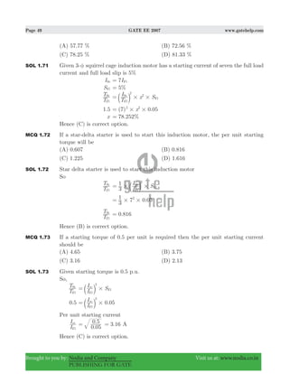 Page 49 GATE EE 2007 www.gatehelp.com
Brought to you by: Nodia and Company Visit us at: www.nodia.co.in
PUBLISHING FOR GATE
(A) 57.77 % (B) 72.56 %
(C) 78.25 % (D) 81.33 %
SOL 1.71 Given 3-φ squirrel cage induction motor has a starting current of seven the full load
current and full load slip is 5%
ISt 7IFl=
SFl %5=
T
T
Fl
St
T
I x S
2
2
Fl
St
Fl# #= b l
.1 5 ( ) .x7 0 052 2
# #=
x . %78 252=
Hence (C) is correct option.
MCQ 1.72 If a star-delta starter is used to start this induction motor, the per unit starting
torque will be
(A) 0.607 (B) 0.816
(C) 1.225 (D) 1.616
SOL 1.72 Star delta starter is used to start this induction motor
So
T
T
Fl
St
I
I S
3
1 2
Fl
St
Fl# #= b l
.
3
1 7 0 052
# #=
T
T
Fl
St
.0 816=
Hence (B) is correct option.
MCQ 1.73 If a starting torque of 0.5 per unit is required then the per unit starting current
should be
(A) 4.65 (B) 3.75
(C) 3.16 (D) 2.13
SOL 1.73 Given starting torque is 0.5 p.u.
So,
T
T
Fl
St
I
I Ssc
2
Fl
Fl#= b l
0.5 0.05
I
Isc
2
Fl
#= b l
Per unit starting current
I
Isc
Fl .
.
0 05
0 5= 3.16= A
Hence (C) is correct option.
 