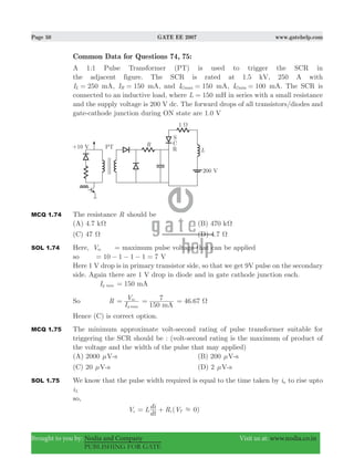 Page 50 GATE EE 2007 www.gatehelp.com
Brought to you by: Nodia and Company Visit us at: www.nodia.co.in
PUBLISHING FOR GATE
Common Data for Questions 74, 75:
A 1:1 Pulse Transformer (PT) is used to trigger the SCR in
the adjacent figure. The SCR is rated at 1.5 kV, 250 A with
50I 2L = mA, I 150H = mA, and I 150maxG = mA, 1 0I 0minG = mA. The SCR is
connected to an inductive load, where L 150= mH in series with a small resistance
and the supply voltage is 200 V dc. The forward drops of all transistors/diodes and
gate-cathode junction during ON state are 1.0 V
MCQ 1.74 The resistance R should be
(A) 4.7 kΩ (B) 470 kΩ
(C) 47 Ω (D) 4.7 Ω
SOL 1.74 Here, Vm = maximum pulse voltage that can be applied
so 10 1 1 1 7 V= − − − =
Here 1 V drop is in primary transistor side, so that we get 9V pulse on the secondary
side. Again there are 1 V drop in diode and in gate cathode junction each.
Ig max 150 mA=
So R
I
V
g
m
max
=
150
7
mA
= .46 67 Ω=
Hence (C) is correct option.
MCQ 1.75 The minimum approximate volt-second rating of pulse transformer suitable for
triggering the SCR should be : (volt-second rating is the maximum of product of
the voltage and the width of the pulse that may applied)
(A) 2000 μV-s (B) 200 μV-s
(C) 20 μV-s (D) 2 μV-s
SOL 1.75 We know that the pulse width required is equal to the time taken by ia to rise upto
iL
so,
Vs ( )L
dt
di R V 0i T .= +
 