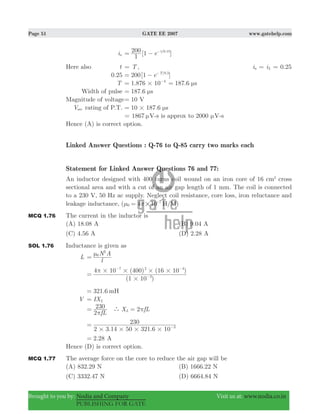Page 51 GATE EE 2007 www.gatehelp.com
Brought to you by: Nodia and Company Visit us at: www.nodia.co.in
PUBLISHING FOR GATE
ia [ ]e
1
200 1 / .t 0 15
= − −
Here also t T= , 0.25i ia L= =
0.25 [ ]e200 1 / .T 0 5
= − −
T 1.876 10 4
#= −
187.6 sμ=
Width of pulse 187.6 sμ=
Magnitude of voltage 10 V=
Vsec rating of P.T. 10 187.6 s# μ=
1867= μV-s is approx to 2000 μV-s
Hence (A) is correct option.
Linked Answer Questions : Q-76 to Q-85 carry two marks each
Statement for Linked Answer Questions 76 and 77:
An inductor designed with 400 turns coil wound on an iron core of 16 cm2
cross
sectional area and with a cut of an air gap length of 1 mm. The coil is connected
to a 230 V, 50 Hz ac supply. Neglect coil resistance, core loss, iron reluctance and
leakage inductance, ( 4 10 )H/M0
7
#μ π= -
MCQ 1.76 The current in the inductor is
(A) 18.08 A (B) 9.04 A
(C) 4.56 A (D) 2.28 A
SOL 1.76 Inductance is given as
L
l
N A0
2
μ
=
( )
( ) ( )
1 10
4 10 400 16 10
3
7 2 4
#
# # # #π
= −
− −
321.6 mH=
V IXL=
fL2
230
π
= 2X fLL` π=
. .2 3 14 50 321 6 10
230
3
# # # #
= −
.2 28= A
Hence (D) is correct option.
MCQ 1.77 The average force on the core to reduce the air gap will be
(A) 832.29 N (B) 1666.22 N
(C) 3332.47 N (D) 6664.84 N
 