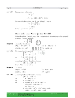 Page 52 GATE EE 2007 www.gatehelp.com
Brought to you by: Nodia and Company Visit us at: www.nodia.co.in
PUBLISHING FOR GATE
SOL 1.77 Energy stored is inductor
E LI
2
1 2
=
E 321.6 10 (2.28)
2
1 3 2
# # #= −
Force required to reduce the air gap of length 1 mm is
F 0.835
l
E
1 10 3
#
= = −
835= N
Hence (A) is correct option.
Statement for Linked Answer Questions 78 and 79
Cayley-Hamilton Theorem states that a square matrix satisfies its own characteristic
equation. Consider a matrix
A
3
2
2
0
=
−
−= G
MCQ 1.78 A satisfies the relation
(A) A I A3 2 01
+ + =-
(B) 2 2 0A A I2
+ + =
(C) ( )( )A I A I2+ + (D) ( ) 0exp A =
SOL 1.78 For characteristic equation
3
1
2
0
λ
λ
− −
− −> H 0=
or ( )( )3 2λ λ− − − + 0=
( )( )1 2λ λ+ + 0=
According to Cayley-Hamiliton theorem
( )( )A I A I2+ + 0=
Hence (C) is correct option.
MCQ 1.79 A9
equals
(A) 511 510A I+ (B) 309 104A I+
(C) 154 155A I+ (D) ( )exp A9
SOL 1.79 According to Cayley-Hamiliton theorem
( )( )A I A I2+ + 0=
or A A I3 22
+ + 0=
or A2
( )A I3 2=− +
or A4
( ) ( )A I A A I3 2 9 12 42 2
= + = + +
9( 3 2 ) 12 4A I A I= − − + +
15 14A I=− −
A8
( )A I A A15 14 225 420 1962 2
= − − = + +
225( 3 2 ) 420 196A I A I= − − + +
 