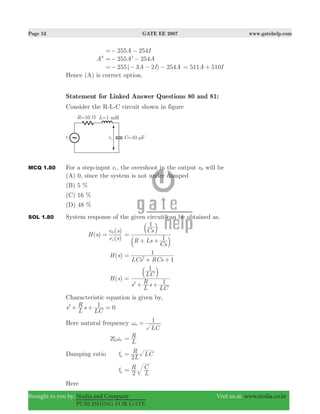 Page 53 GATE EE 2007 www.gatehelp.com
Brought to you by: Nodia and Company Visit us at: www.nodia.co.in
PUBLISHING FOR GATE
255 254A I=− −
A9
255 254A A2
=− −
255( 3 2 ) 254A I A=− − − − A I511 510= +
Hence (A) is correct option.
Statement for Linked Answer Questions 80 and 81:
Consider the R-L-C circuit shown in figure
MCQ 1.80 For a step-input ei , the overshoot in the output e0 will be
(A) 0, since the system is not under damped
(B) 5 %
(C) 16 %
(D) 48 %
SOL 1.80 System response of the given circuit can be obtained as.
( )
( )
( )
H s
e s
e s
i
0
=
R Ls
Cs
Cs
1
1
=
+ +b
b
l
l
( )H s
1LCs RCs
1
2=
+ +
( )H s
s
L
R s
LC
LC
1
1
2
=
+ +
b l
Characteristic equation is given by,
s
L
R s
LC
12
+ + 0=
Here natural frequency
LC
1
nω =
2 nξω
L
R=
Damping ratio ξ
L
R LC
2
=
ξ R
L
C
2
=
Here
 