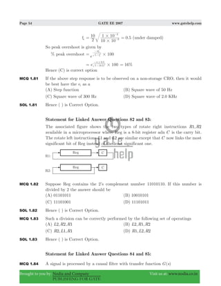 Page 54 GATE EE 2007 www.gatehelp.com
Brought to you by: Nodia and Company Visit us at: www.nodia.co.in
PUBLISHING FOR GATE
ξ 0.5
2
10
10 10
1 10
6
3
#
#= =−
−
(under damped)
So peak overshoot is given by
% peak overshoot e 1001 2
#= ξ
πξ
−
−
100e ( . )
.
1 0 5
0 5
2
#=
#π
−
−
%16=
Hence (C) is correct option
MCQ 1.81 If the above step response is to be observed on a non-storage CRO, then it would
be best have the ei as a
(A) Step function (B) Square wave of 50 Hz
(C) Square wave of 300 Hz (D) Square wave of 2.0 KHz
SOL 1.81 Hence ( ) is Correct Option.
Statement for Linked Answer Questions 82 and 83:
The associated figure shows the two types of rotate right instructions ,R R1 2
available in a microprocessor where Reg is a 8-bit register adn C is the carry bit.
The rotate left instructions L1 and L2 are similar except that C now links the most
significant bit of Reg instead of the least significant one.
MCQ 1.82 Suppose Reg contains the 2’s complement number 11010110. If this number is
divided by 2 the answer should be
(A) 01101011 (B) 10010101
(C) 11101001 (D) 11101011
SOL 1.82 Hence ( ) is Correct Option.
MCQ 1.83 Such a division can be correctly performed by the following set of operatings
(A) , ,L R R2 2 1 (B) , ,L R R2 1 2
(C) , ,R L R2 1 1 (D) , ,R L R1 2 2
SOL 1.83 Hence ( ) is Correct Option.
Statement for Linked Answer Questions 84 and 85:
MCQ 1.84 A signal is processed by a causal filter with transfer function ( )G s
 