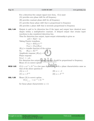 Page 55 GATE EE 2007 www.gatehelp.com
Brought to you by: Nodia and Company Visit us at: www.nodia.co.in
PUBLISHING FOR GATE
For a distortion free output signal wave form, ( )G s must
(A) provides zero phase shift for all frequency
(B) provides constant phase shift for all frequency
(C) provides linear phase shift that is proportional to frequency
(D) provides a phase shift that is inversely proportional to frequency
SOL 1.84 Output is said to be distortion less if the input and output have identical wave
shapes within a multiplicative constant. A delayed output that retains input
waveform is also considered distortion less.
Thus for distortion less output, input-output relationship is given as
( )y t ( )Kg t td= −
Taking Fourier transform.
( )Y ω ( )KG e j td
ω= ω-
( )Y ω ( ) ( )G Hω ω=
( )H &ω transfer function of the system
So, ( )H ω Ke j td
= ω-
Amplitude response ( )H Kω =
Phase response
( )nθ ω tdω=−
For distortion less output, phase response should be proportional to frequency.
Hence (C) is correct option.
MCQ 1.85 ( )G z z z1 3
α β= +- -
is a low pass digital filter with a phase characteristics same as
that of the above question if
(A) α β= (B) α β=−
(C) ( / )1 3
α β= (D) ( / )1 3
α β= -
SOL 1.85 Hence (A) is correct option.
( )G z z ej
= ω
e ej j3
α β= +ω ω− −
for linear phase characteristic α β= .
 