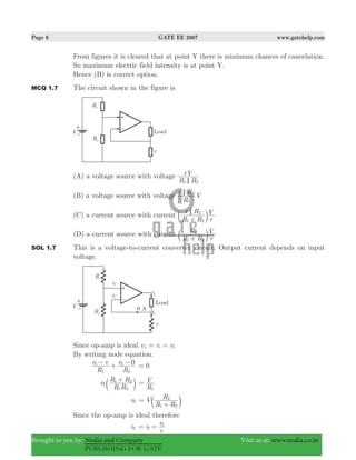 Page 6 GATE EE 2007 www.gatehelp.com
Brought to you by: Nodia and Company Visit us at: www.nodia.co.in
PUBLISHING FOR GATE
From figures it is cleared that at point Y there is minimum chances of cancelation.
So maximum electric field intensity is at point Y.
Hence (B) is correct option.
MCQ 1.7 The circuit shown in the figure is
(A) a voltage source with voltage
R R
rV
1 2<
(B) a voltage source with voltage
R
r R
V
1
2<
(C) a current source with current
R R
r R
r
V
1 2
2<
+c m
(D) a current source with current
R R
R
r
V
1 2
2
+c m
SOL 1.7 This is a voltage-to-current converter circuit. Output current depends on input
voltage.
Since op-amp is ideal v v v1= =+ -
By writing node equation.
R
v v
R
v 0
1
1
2
1− + − 0=
v
R R
R R
1 2
1 2
1
+
c m R
V
1
=
v1 V
R R
R
1 2
2
=
+c m
Since the op-amp is ideal therefore
iL i
r
v
1
1
= =
 