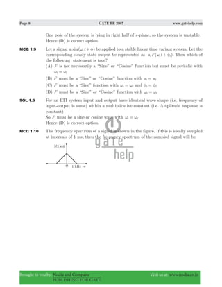 Page 8 GATE EE 2007 www.gatehelp.com
Brought to you by: Nodia and Company Visit us at: www.nodia.co.in
PUBLISHING FOR GATE
One pole of the system is lying in right half of s-plane, so the system is unstable.
Hence (D) is correct option.
MCQ 1.9 Let a signal ( )sina t1 1ω φ+ be applied to a stable linear time variant system. Let the
corresponding steady state output be represented as ( )a F t2 2 2ω φ+ . Then which of
the following statement is true?
(A) F is not necessarily a “Sine” or “Cosine” function but must be periodic with
1 2ω ω=
(B) F must be a “Sine” or “Cosine” function with a a1 2=
(C) F must be a “Sine” function with 1 2ω ω= and 1 2φ φ=
(D) F must be a “Sine” or “Cosine” function with 1 2ω ω=
SOL 1.9 For an LTI system input and output have identical wave shape (i.e. frequency of
input-output is same) within a multiplicative constant (i.e. Amplitude response is
constant)
So F must be a sine or cosine wave with 1 2ω ω=
Hence (D) is correct option.
MCQ 1.10 The frequency spectrum of a signal is shown in the figure. If this is ideally sampled
at intervals of 1 ms, then the frequency spectrum of the sampled signal will be
 