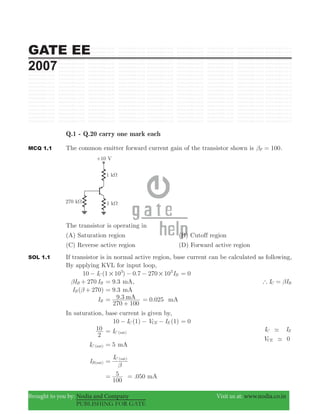 GATE EE
2007
Brought to you by: Nodia and Company Visit us at: www.nodia.co.in
PUBLISHING FOR GATE
Q.1 - Q.20 carry one mark each
MCQ 1.1 The common emitter forward current gain of the transistor shown is 100Fβ = .
The transistor is operating in
(A) Saturation region (B) Cutoff region
(C) Reverse active region (D) Forward active region
SOL 1.1 If transistor is in normal active region, base current can be calculated as following,
By applying KVL for input loop,
10 (1 ) 0.7 270I I10 10C B
3 3
# #− − − 0=
270I IB Bβ + .9 3= mA, I IC B` β=
( 270)IB β + .9 3= mA
IB
9.3
270 100
mA=
+
0. 250 mA=
In saturation, base current is given by,
10 (1) (1)I V IC CE E− − − 0=
2
10 IC (sat)= I I
V 0
C E
CE
-
-
IC (sat) 5= mA
IB(sat)
IC (sat)
β
=
.050
100
5 mA= =
 