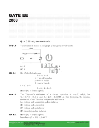 GATE EE
2008
Brought to you by: Nodia and Company Visit us at: www.nodia.co.in
PUBLISHING FOR GATE
Q.1 - Q.20 carry one mark each.
MCQ 1.1 The number of chords in the graph of the given circuit will be
(A) 3 (B) 4
(C) 5 (D) 6
SOL 1.1 No. of chords is given as
l 1b n= − +
b " no. of branches
n " no. of nodes
l " no. of chords
6b = , n 4=
l 6 4 1= − + 3=
Hence (A) is correct option.
MCQ 1.2 The Thevenin’s equivalent of a circuit operation at 5ω = rads/s, has
3.71 15.9V Voc += − %
and 2.38 0.667Z j0 Ω= − . At this frequency, the minimal
realization of the Thevenin’s impedance will have a
(A) resistor and a capacitor and an inductor
(B) resistor and a capacitor
(C) resistor and an inductor
(D) capacitor and an inductor
SOL 1.2 Hence (A) is correct option.
Impedance Zo 2.38 0.667j Ω= −
 