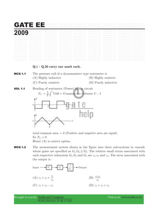 GATE EE
2009
Brought to you by: Nodia and Company Visit us at: www.nodia.co.in
PUBLISHING FOR GATE
Q.1 - Q.20 carry one mark each.
MCQ 1.1 The pressure coil of a dynamometer type wattmeter is
(A) Highly inductive (B) Highly resistive
(C) Purely resistive (D) Purely inductive
SOL 1.1 Reading of wattmeter (Power) in the circuit
Pav
T
VIdt1 T
0
= =# Common are between V I−
total common area = 0 (Positive and negative area are equal)
So P 0av =
Hence (A) is correct option.
MCQ 1.2 The measurement system shown in the figure uses three sub-systems in cascade
whose gains are specified as , ,1/G G G1 2 3. The relative small errors associated with
each respective subsystem ,G G1 2 and G3 are ,1 2ε ε and 3ε . The error associated with
the output is :
(A) 1
1 2
3
ε ε
ε
+ + (B)
3
1 2
ε
ε ε
(C) 1 2 3ε ε ε+ − (D) 1 2 3ε ε ε+ +
 