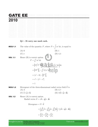 GATE EE
2010
Brought to you by: Nodia and Company Visit us at: www.nodia.co.in
PUBLISHING FOR GATE
Q.1 - 25 carry one mark each.
MCQ 1.1 The value of the quantity P, where P xe dxx
0
1
= # , is equal to
(A) 0 (B) 1
(C) e (D) 1/e
SOL 1.1 Hence (B) is correct option.
P xe dxx
0
1
= #
( )
dx
d x e dx dxx
0
1
0
1
x e dxx
= − :6 D@# ##
( )e dx1 x
0
1
0
1
xex
= −6 @ #
( 0)e1
0
1
ex
= − −6 @
[ ]e e e1 1 0
= − −
1=
MCQ 1.2 Divergence of the three-dimensional radial vector field r is
(A) 3 (B) /r1
(C) i j k+ +t t t (D) 3( )i j k+ +t t t
SOL 1.2 Hence (A) is correct option.
Radial vector r x y zi j k= + +t t t
Divergence r4$=
x y z
x y zi j k i j k:
2
2
2
2
2
2= + + + +t t t t t t
c _m i
x
x
y
y
z
z
2
2
2
2
2
2= + +
 