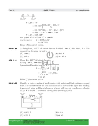 Page 10 GATE EE 2010 www.gatehelp.com
Brought to you by: Nodia and Company Visit us at: www.nodia.co.in
PUBLISHING FOR GATE
P jQ+ VI= )
j
100 30
5
100 30 100 0c c c+ + += −
; E
100 30 [20 60 20 90 ]c c c+ + += − − −
2000 30 200 600c c+ += − − −
P jQ+ 1035 15c+=
real power P 1035 15 1000cos Wc= =
reactive power Q 1035 15sin c=
268 VAR=
Hence (A) is correct option.
MCQ 1.18 A three-phase, 33 kV oil circuit breaker is rated 1200 A, 2000 MVA, 3 s. The
symmetrical breaking current is
(A) 1200 A (B) 3600 A
(C) 35 kA (D) 104.8 kA
SOL 1.18 Given 3-φ, 33 kV oil circuit breaker.
Rating 1200 A, 2000 MVA, 3 sec
Symmetrical breaking current ?Ib =
Ib
MVA
3 kV
kA=
34.99
3 33
2000 kA
#
= =
35- kA
Hence (C) is correct option.
MCQ 1.19 Consider a stator winding of an alternator with an internal high-resistance ground
fault. The currents under the fault condition are as shown in the figure The winding
is protected using a differential current scheme with current transformers of ratio
400/5 A as shown. The current through the operating coils is
(A) 0.1875 A (B) 0.2 A
(C) 0.375 A (D) 60 kA
 