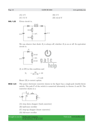 Page 13 GATE EE 2010 www.gatehelp.com
Brought to you by: Nodia and Company Visit us at: www.nodia.co.in
PUBLISHING FOR GATE
(A) 4 V (B) 5 V
(C) 7.5 V (D) 12.12 V
SOL 1.22 Given circuit is,
We can observe that diode D2 is always off, whether D1,is on or off. So equivalent
circuit is.
D1 is ON in this condition and
V0
10 10
10 10#=
+
5= volt
Hence (B) is correct option.
MCQ 1.23 The power electronic converter shown in the figure has a single-pole double-throw
switch. The pole P of the switch is connected alternately to throws A and B. The
converter shown is a
(A) step down chopper (buck converter)
(B) half-wave rectifier
(C) step-up chopper (boost converter)
(D) full-wave rectifier
 
