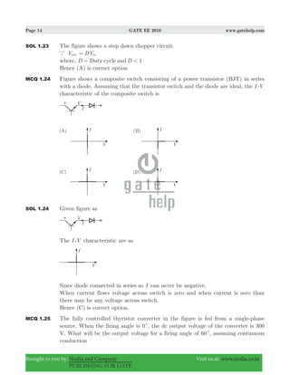 Page 14 GATE EE 2010 www.gatehelp.com
Brought to you by: Nodia and Company Visit us at: www.nodia.co.in
PUBLISHING FOR GATE
SOL 1.23 The figure shows a step down chopper circuit.
a Vout DVin=
where, 1D DDuty cycle and <=
Hence (A) is correct option
MCQ 1.24 Figure shows a composite switch consisting of a power transistor (BJT) in series
with a diode. Assuming that the transistor switch and the diode are ideal, the I -V
characteristic of the composite switch is
SOL 1.24 Given figure as
The I -V characteristic are as
Since diode connected in series so I can never be negative.
When current flows voltage across switch is zero and when current is zero than
there may be any voltage across switch.
Hence (C) is correct option.
MCQ 1.25 The fully controlled thyristor converter in the figure is fed from a single-phase
source. When the firing angle is 0c, the dc output voltage of the converter is 300
V. What will be the output voltage for a firing angle of 60c, assuming continuous
conduction
 