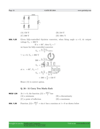 Page 15 GATE EE 2010 www.gatehelp.com
Brought to you by: Nodia and Company Visit us at: www.nodia.co.in
PUBLISHING FOR GATE
(A) 150 V (B) 210 V
(C) 300 V (D) 100π V
SOL 1.25 Given fully-controlled thyristor converter, when firing angle 0α = , dc output
voltage Vdc0
300 V=
If α 60c= , then ?Vdc =
we know for fully-controlled converter
Vdc0
cos
V2 2 dc1
π
α=
a α 0= , 300Vdc0
= V
300 0cos
V2 2 dc1
c
π
=
Vdc1
2 2
300π=
at α 60c= , ?Vdc2
=
Vdc2
cos2 2
2 2
300 60# c
π
π=
300 150
2
1 V#= =
Hence (A) is correct option.
Q. 26 - 51 Carry Two Marks Each
MCQ 1.26 At t 0= , the function ( ) sinf t
t
t= has
(A) a minimum (B) a discontinuity
(C) a point of inflection (D) a maximum
SOL 1.26 Function ( )f t sin
t
t= sinct= has a maxima at 0t = as shown below
 