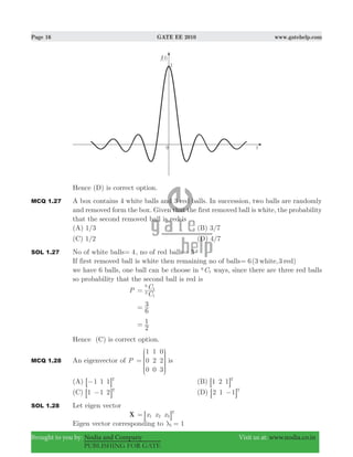 Page 16 GATE EE 2010 www.gatehelp.com
Brought to you by: Nodia and Company Visit us at: www.nodia.co.in
PUBLISHING FOR GATE
Hence (D) is correct option.
MCQ 1.27 A box contains 4 white balls and 3 red balls. In succession, two balls are randomly
and removed form the box. Given that the first removed ball is white, the probability
that the second removed ball is red is
(A) 1/3 (B) 3/7
(C) 1/2 (D) 4/7
SOL 1.27 No of white balls 4= , no of red balls 3=
If first removed ball is white then remaining no of balls 6(3 ,3white red)=
we have 6 balls, one ball can be choose in C6
1 ways, since there are three red balls
so probability that the second ball is red is
P
C
C
3
1
6
1
=
6
3=
2
1=
Hence (C) is correct option.
MCQ 1.28 An eigenvector of P
1
0
0
1
2
0
0
2
3
=
J
L
K
K
K
N
P
O
O
O
is
(A) 1 1 1 T
−8 B (B) 1 2 1 T
8 B
(C) 1 1 2 T
−8 B (D) 2 1 1 T
−8 B
SOL 1.28 Let eigen vector
X x x x1 2 3
T
= 8 B
Eigen vector corresponding to 11λ =
 
