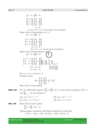 Page 17 GATE EE 2010 www.gatehelp.com
Brought to you by: Nodia and Company Visit us at: www.nodia.co.in
PUBLISHING FOR GATE
A I X1λ−8 B 0=
x
x
x
0
0
0
1
1
0
0
2
2
1
2
3
R
T
S
S
SS
R
T
S
S
SS
V
X
W
W
WW
V
X
W
W
WW
0
0
0
=
R
T
S
S
SS
V
X
W
W
WW
x2 0=
x x2 02 3+ = x 03& = (not given in the option)
Eigen vector corresponding to 22λ =
A I X2λ−8 B 0=
x
x
x
1
0
0
1
0
0
0
2
1
1
2
3
−R
T
S
S
SS
R
T
S
S
SS
V
X
W
W
WW
V
X
W
W
WW
0
0
0
=
R
T
S
S
SS
V
X
W
W
WW
x x1 2− + 0=
2 0x3 = x 03& = (not given in options.)
Eigen vector corresponding to 33λ =
A I X3λ−8 B 0=
x
x
x
2
0
0
1
1
0
0
2
0
1
2
3
−
−
R
T
S
S
SS
R
T
S
S
SS
V
X
W
W
WW
V
X
W
W
WW
0
0
0
=
R
T
S
S
SS
V
X
W
W
WW
x x2 1 2− + 0=
x x22 3− + 0=
Put ,x x1 21 2= = and x 13 =
So Eigen vector
X
x
x
x
1
2
3
=
R
T
S
S
SS
V
X
W
W
WW
1
2
1
1 2 1 T
= =
R
T
S
S
SS
8
V
X
W
W
WW
B
Hence (B) is correct option.
MCQ 1.29 For the differential equation
dt
d x
dt
dx x6 8 02
2
+ + = with initial conditions ( )x 0 1=
and
dt
dx 0
t 0
=
=
, the solution is
(A) ( ) 2x t e et t6 2
= −− −
(B) ( ) 2x t e et t2 4
= −− −
(C) ( ) 2x t e et t6 4
=− +− −
(D) ( ) 2x t e et t2 4
= +− −
SOL 1.29 Hence (B) is correct option.
8
dt
d x
dt
dx x62
2
+ + 0=
Taking Laplace transform (with initial condition) on both sides
( ) ( ) '( ) [ ( ) ( )] ( )s X s sx x sX s x X s0 0 6 0 82
− − + − + 0=
 