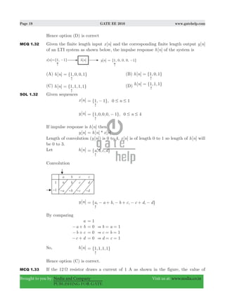 Page 19 GATE EE 2010 www.gatehelp.com
Brought to you by: Nodia and Company Visit us at: www.nodia.co.in
PUBLISHING FOR GATE
Hence option (D) is correct
MCQ 1.32 Given the finite length input [ ]x n and the corresponding finite length output [ ]y n
of an LTI system as shown below, the impulse response [ ]h n of the system is
(A)
-
[ ] {1, 0, 0,1}h n = (B)
-
[ ] {1, 0,1}h n =
(C)
-
[ ] {1,1,1,1}h n = (D) -
[ ] {1,1,1}h n =
SOL 1.32 Given sequences
[ ]x n
-
{ , }, n1 1 0 1# #= −
[ ]y n
-
{ , , , , }, n1 0 0 0 1 0 4# #= −
If impulse response is [ ]h n then
[ ]y n [ ] * [ ]h n x n=
Length of convolution ( [ ])y n is 0 to 4, [ ]x n is of length 0 to 1 so length of [ ]h n will
be 0 to 3.
Let [ ]h n
-
{ , , , }a b c d=
Convolution
[ ]y n
-
{ , , , , }a a b b c c d d= − + − + − + −
By comparing
a 1=
a b− + b a0 1&= = =
b c− + c b0 1&= = =
c d− + d c0 1&= = =
So, [ ]h n
-
{ , , , }1 1 1 1=
Hence option (C) is correct.
MCQ 1.33 If the 12 Ω resistor draws a current of 1 A as shown in the figure, the value of
 