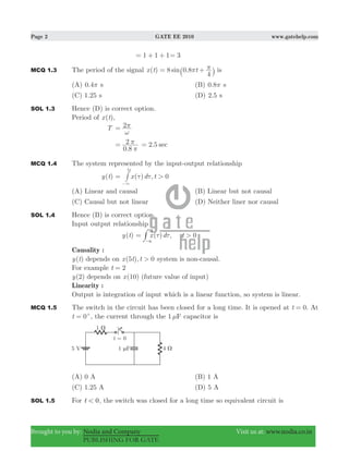 Page 2 GATE EE 2010 www.gatehelp.com
Brought to you by: Nodia and Company Visit us at: www.nodia.co.in
PUBLISHING FOR GATE
1 1 1= + + 3=
MCQ 1.3 The period of the signal ( ) 0.8sinx t t8
4
π π= +` j is
(A) 0.4π s (B) 0.8π s
(C) 1.25 s (D) 2.5 s
SOL 1.3 Hence (D) is correct option.
Period of ( )x t ,
T 2
ω
π=
.0 8
2
π
π= . sec2 5=
MCQ 1.4 The system represented by the input-output relationship
( )y t ( ) ,x d t 0>
t5
τ τ=
3−
#
(A) Linear and causal (B) Linear but not causal
(C) Causal but not linear (D) Neither liner nor causal
SOL 1.4 Hence (B) is correct option.
Input output relationship
( )y t ( ) ,x d t 0>
t5
τ τ=
3-
#
Causality :
( )y t depends on ( ),x t t5 0> system is non-causal.
For example t 2=
( )y 2 depends on ( )x 10 (future value of input)
Linearity :
Output is integration of input which is a linear function, so system is linear.
MCQ 1.5 The switch in the circuit has been closed for a long time. It is opened at .t 0= At
t 0= +
, the current through the 1 Fμ capacitor is
(A) 0 A (B) 1 A
(C) 1.25 A (D) 5 A
SOL 1.5 For t 0< , the switch was closed for a long time so equivalent circuit is
 