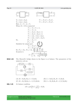 Page 21 GATE EE 2010 www.gatehelp.com
Brought to you by: Nodia and Company Visit us at: www.nodia.co.in
PUBLISHING FOR GATE
V Z I Z I1 11 1 12 2= + V Z I Z I1 11 1 12 2= +l l l l l
V Z I Z I2 21 1 22 2= + V Z I Z I2 21 1 22 2= +l l l l l
Here, ,I I I I1 1 2 2= =l l
When 1R Ω= is connected
V 1l 1V I1 1 #= + l ,
V 1l V I1 1= +
V 1l Z I Z I I11 1 12 2 1= + +
V 1l Z I Z I I11 1 12 2 1= + +
V 1l ( 1)Z I Z I11 1 12 2= + +
V 1l ( 1)Z I Z I11 1 12 2= + +l l
So, Z 11l 1Z11= +
Z 12l Z12=
Similarly for output port
V 2l Z I Z I21 1 22 2= +l l l l
V 2l Z I Z I21 1 22 2= +l l
So, Z Z21 21=l , Z Z22 22=l
Z-matrix is
Z
Z
Z
Z
Z
111
21
12
22
=
+
> H
MCQ 1.35 The Maxwell’s bridge shown in the figure is at balance. The parameters of the
inductive coil are.
(A) / ,R R R R L C R R2 3 4 4 2 3= = (B) / ,L R R R R C R R2 3 4 4 2 3= =
(C) / , 1/( )R R R R L C R R4 2 3 4 2 3= = (D) / , 1/( )L R R R R C R R4 2 3 4 2 3= =
SOL 1.35 At balance condition
( )R j L R
C
j
4
4
<ω
ω
+
−
c m R R2 3=
 