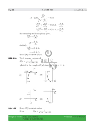 Page 22 GATE EE 2010 www.gatehelp.com
Brought to you by: Nodia and Company Visit us at: www.nodia.co.in
PUBLISHING FOR GATE
( )R j L
R
C
j
C
jR
4
4
4
4
ω
ω
ω+
−
−
c m
R R2 3=
C
jRR
C
LR
4
4
4
4
ω ω
ω−
+ R R R
C
jR R
2 3 4
4
2 3
ω
= −
C
jRR
C
LR
4
4
4
4
ω
−
+ R R R
C
jR R
2 3 4
4
2 3
ω
= −
By comparing real & imaginary parts.
C
RR
4
4
ω C
R R
4
2 3
ω
=
R
R
R R
4
2 3
=
similarly,
C
LR
4
4
R R R2 3 4=
L R R C2 3 4=
Hence (A) is correct option.
MCQ 1.36 The frequency response of
( )
( 1)( 2)
G s
s s s
1=
+ +
plotted in the complex ( )G jω plane 0 )(for < < 3ω is
SOL 1.36 Hence (A) is correct option
Given ( )G s
( )( )s s s1 2
1=
+ +
 