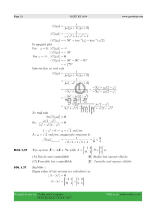 Page 23 GATE EE 2010 www.gatehelp.com
Brought to you by: Nodia and Company Visit us at: www.nodia.co.in
PUBLISHING FOR GATE
( )G jω
( )( )j j j1 2
1
ω ω ω
=
+ +
( )G jω
1 4
1
2 2
ω ω ω
=
+ +
( )G j+ ω ( ) ( / )tan tan90 21 1
c ω ω=− − −− −
In nyquist plot
For , ( )G j0ω ω= 3=
( )G j+ ω 90c=−
For , ( )G j3ω ω= 0=
( )G j+ ω 90 90 90c c c=− − −
270c=−
Intersection at real axis
( )G jω
( )( )j j j1 2
1
ω ω ω
=
+ +
( )j j3 2
1
2
ω ω ω
=
− + +
( ) ( )
( )
j j
j
3 2
1
3 2
3 2
2 2 2 2
2 2
#
ω ω ω ω ω ω
ω ω ω
=
− + − − − −
− − −
( )
( )j
9 2
3 2
4 2 2 2
2 2
ω ω ω
ω ω ω
=
+ −
− − −
( ) ( )
( )j
9 2
3
9 2
2
4 2 2 2
2
4 2 2 2
2
ω ω ω
ω
ω ω ω
ω ω
=
+ −
− −
+ −
−
At real axis
[ ( )]Im G jω 0=
So,
( )
( )
9 2
2
4 2 2
2
ω ω ω
ω ω
+ −
−
0=
2 02
&ω− = 2ω = rad/sec
At 2ω = rad/sec, magnitude response is
( )G j at 2
ω ω = 2 2 1 2 4
1=
+ + 6
1
4
3<=
MCQ 1.37 The system A BuX X= +o with ,A B
1
0
2
2
0
1
=
−
=> >H H is
(A) Stable and controllable (B) Stable but uncontrollable
(C) Unstable but controllable (D) Unstable and uncontrollable
SOL 1.37 Stability :
Eigen value of the system are calculated as
A Iλ− 0=
A Iλ−
1
0
2
2 0
0λ
λ
=
−
−> >H H
 
