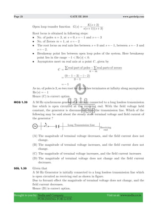 Page 25 GATE EE 2010 www.gatehelp.com
Brought to you by: Nodia and Company Visit us at: www.nodia.co.in
PUBLISHING FOR GATE
Open loop transfer function ( )G s
( )( )
( )
s s s
K s
1 3
2
=
+ +
+
Root locus is obtained in following steps:
• No. of poles n 3= , at 0, 1s s= =− and 3s =−
• No. of Zeroes m 1= , at s 2=−
• The root locus on real axis lies between s 0= and s 1=− , between s 3=− and
s 2=− .
• Breakaway point lies between open loop poles of the system. Here breakaway
point lies in the range [ ]Re s1 0< <− .
• Asymptotes meet on real axis at a point C , given by
C
n m
real part of poles real parts of zeroes
=
−
− //
( ) ( )
3 1
0 1 3 2
=
−
− − − −
1=−
As no. of poles is 3, so two root loci branches terminates at infinity along asymptotes
( )Re s 1=−
Hence (C) is correct option.
MCQ 1.39 A 50 Hz synchronous generator is initially connected to a long lossless transmission
line which is open circuited at the receiving end. With the field voltage held
constant, the generator is disconnected from the transmission line. Which of the
following may be said about the steady state terminal voltage and field current of
the generator ?
(A) The magnitude of terminal voltage decreases, and the field current does not
change.
(B) The magnitude of terminal voltage increases, and the field current does not
change.
(C) The magnitude of terminal voltage increases, and the field current increases
(D) The magnitude of terminal voltage does not change and the field current
decreases.
SOL 1.39 Given that
A 50 Hz Generator is initially connected to a long lossless transmission line which
is open circuited as receiving end as shown in figure.
Due to ferranti effect the magnitude of terminal voltage does not change, and the
field current decreases.
Hence (D) is correct option.
 