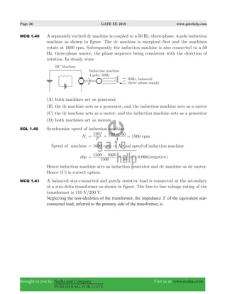 Page 26 GATE EE 2010 www.gatehelp.com
Brought to you by: Nodia and Company Visit us at: www.nodia.co.in
PUBLISHING FOR GATE
MCQ 1.40 A separately excited dc machine is coupled to a 50 Hz, three-phase, 4-pole induction
machine as shown in figure. The dc machine is energized first and the machines
rotate at 1600 rpm. Subsequently the induction machine is also connected to a 50
Hz, three-phase source, the phase sequence being consistent with the direction of
rotation. In steady state
(A) both machines act as generator
(B) the dc machine acts as a generator, and the induction machine acts as a motor
(C) the dc machine acts as a motor, and the induction machine acts as a generator
(D) both machines act as motors
SOL 1.40 Synchronize speed of induction machine
Ns 1500
P
f120
4
120 50 rpm#= = =
Speed of machine 1600 rpm= Actual speed of induction machine=
slip .066
1500
1500 1600
15
1 0= − = − =− (negative)
Hence induction machine acts as induction generator and dc machine as dc motor.
Hence (C) is correct option.
MCQ 1.41 A balanced star-connected and purely resistive load is connected at the secondary
of a star-delta transformer as shown in figure. The line-to line voltage rating of the
transformer is 110 V/200 V.
Neglecting the non-idealities of the transformer, the impedance Z of the equivalent star-
connected load, referred to the primary side of the transformer, is
 