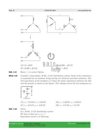 Page 27 GATE EE 2010 www.gatehelp.com
Brought to you by: Nodia and Company Visit us at: www.nodia.co.in
PUBLISHING FOR GATE
(A) ( )j3 0 Ω+ (B) ( . . )j0 866 0 5 Ω−
(C) ( . . )j0 866 0 5 Ω+ (D) (1 0)j Ω+
SOL 1.41 Hence ( ) is correct Option
MCQ 1.42 Consider a three-phase, 50 Hz, 11 kV distribution system. Each of the conductors
is suspended by an insulator string having two identical porcelain insulators. The
self capacitance of the insulator is 5 times the shunt capacitance between the link
and the ground, as shown in the figures. The voltages across the two insulators are
(A) 3.74 , 2.61e ekV kV21 = = (B) 3.46 , 2.89e ekV kV1 2= =
(C) 6.0 , 4.23e ekV kV1 2= = (D) 5.5 , 5.5e ekV kV1 2= =
SOL 1.42 Given
3-φ, 50 Hz, 11 kV distribution system
We have to find out , ?e e1 2 =
Equivalent circuit is as following
 
