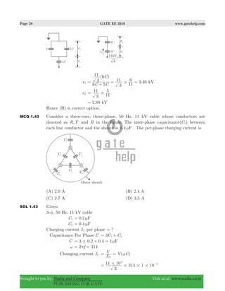 Page 28 GATE EE 2010 www.gatehelp.com
Brought to you by: Nodia and Company Visit us at: www.nodia.co.in
PUBLISHING FOR GATE
e1
( )
3.46
C C
C
6 5
3
11 6
3
11
11
6
#=
+
= = kV
e2
3
11
11
5
#=
2.89= kV
Hence (B) is correct option.
MCQ 1.43 Consider a three-core, three-phase, 50 Hz, 11 kV cable whose conductors are
denoted as ,R Y and B in the figure. The inter-phase capacitance(C1) between
each line conductor and the sheath is 0.4 Fμ . The per-phase charging current is
(A) 2.0 A (B) 2.4 A
(C) 2.7 A (D) 3.5 A
SOL 1.43 Given
3-φ, 50 Hz, 11 kV cable
C1 0.2 Fμ=
C2 0.4 Fμ=
Charging current IC per phase ?=
Capacitance Per Phase C C C3 1 2= +
C 3 0.2 0.4 1 F# μ= + =
ω 2 314fπ= =
Changing current IC ( )
X
V V C
C
ω= =
3
11 10 314 1 10
3
6# # # #= −
 