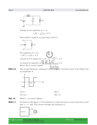 Page 3 GATE EE 2010 www.gatehelp.com
Brought to you by: Nodia and Company Visit us at: www.nodia.co.in
PUBLISHING FOR GATE
Voltage across capacitor at t 0=
(0)vc 4
4 1
5
#
= = V
Now switch is opened, so equivalent circuit is
For capacitor at 0t = +
(0 )vc
+
(0) 4vc= = V
current in 4 Ω resistor at t 0= +
,
(0 )
i
v
4
1c
1 = =
+
A
so current in capacitor at t 0= +
, ( )i i0 1c 1= =+
A
Hence (B) is correct option.
MCQ 1.6 The second harmonic component of the periodic waveform given in the figure has
an amplitude of
(A) 0 (B) 1
(C) /2 π (D) 5
SOL 1.6 Hence ( ) is correct Option
MCQ 1.7 As shown in the figure, a 1 Ω resistance is connected across a source that has a load
line v i 100+ = . The current through the resistance is
 