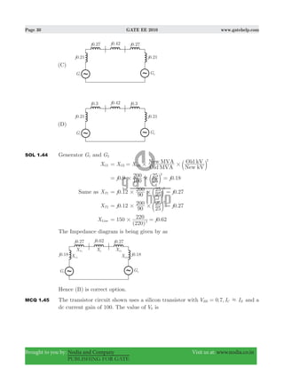 Page 30 GATE EE 2010 www.gatehelp.com
Brought to you by: Nodia and Company Visit us at: www.nodia.co.in
PUBLISHING FOR GATE
SOL 1.44 Generator G1 and G2
XG1 X X
Old MVA
New MVA
New kV
Old kV
G2
2
old # #= = b l
0.9 0.18j j
100
200
25
25 2
# #= =b l
Same as XT1 0.12 0.27j j
90
200
25
25 2
# #= =b l
XT2 . .j j0 12
90
200
25
25 0 27
2
# #= =b l
XLine
( )
.j150
220
220 0 622#= =
The Impedance diagram is being given by as
Hence (B) is correct option.
MCQ 1.45 The transistor circuit shown uses a silicon transistor with . ,V I I0 7BE C E.= and a
dc current gain of 100. The value of V0 is
 