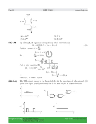 Page 31 GATE EE 2010 www.gatehelp.com
Brought to you by: Nodia and Company Visit us at: www.nodia.co.in
PUBLISHING FOR GATE
(A) 4.65 V (B) 5 V
(C) 6.3 V (D) 7.23 V
SOL 1.45 By writing KVL equation for input loop (Base emitter loop)
10 (10 )I V Vk B BE 0Ω− − − 0= ...(1)
Emitter current I V
100E
0
=
IC I IE B- β=
So, V
100
0
100IB=
IB
V
10 103
0
#
=
Put IB into equation (1)
10 (10 10 ) 0.7V V
10 10
3
3
0
0#
#
− − − 0=
. V9 3 2 0− 0=
& V0
. .
2
9 3 4 65= = A
Hence (A) is correct option
MCQ 1.46 The TTL circuit shown in the figure is fed with the waveform X (also shown). All
gates have equal propagation delay of 10 ns. The output Y of the circuit is
 
